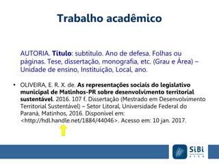 Trabalho acadêmico
AUTORIA. Título: subtítulo. Ano de defesa. Folhas ou
páginas. Tese, dissertação, monografia, etc. (Grau e Área) –
Unidade de ensino, Instituição, Local, ano.
●
OLIVEIRA, E. R. X. de. As representações sociais do legislativo
municipal de Matinhos-PR sobre desenvolvimento territorial
sustentável. 2016. 107 f. Dissertação (Mestrado em Desenvolvimento
Territorial Sustentável) – Setor Litoral, Universidade Federal do
Paraná, Matinhos, 2016. Disponível em:
<http://hdl.handle.net/1884/44046>. Acesso em: 10 jan. 2017.
 