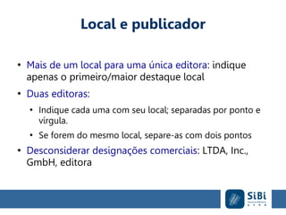Local e publicador
●
Mais de um local para uma única editora: indique
apenas o primeiro/maior destaque local
●
Duas editoras:
●
Indique cada uma com seu local; separadas por ponto e
vírgula.
●
Se forem do mesmo local, separe-as com dois pontos
●
Desconsiderar designações comerciais: LTDA, Inc.,
GmbH, editora
 