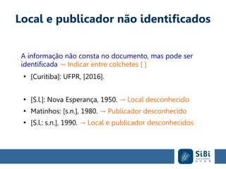 Local e publicador não identificados
A informação não consta no documento, mas pode ser
identificada Indicar entre colchetes [ ]→
●
[Curitiba]: UFPR, [2016].
●
[S.l.]: Nova Esperança, 1950. Local desconhecido→
●
Matinhos: [s.n.], 1980. Publicador desconhecido→
●
[S.l.: s.n.], 1990. Local e publicador desconhecidos→
 