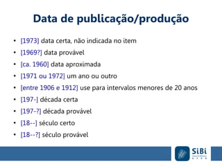 Data de publicação/produção
●
[1973] data certa, não indicada no item
●
[1969?] data provável
●
[ca. 1960] data aproximada
●
[1971 ou 1972] um ano ou outro
●
[entre 1906 e 1912] use para intervalos menores de 20 anos
●
[197-] década certa
●
[197-?] década provável
●
[18--] século certo
●
[18--?] século provável
 
