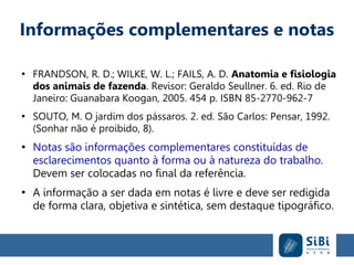 Informações complementares e notas
●
FRANDSON, R. D.; WILKE, W. L.; FAILS, A. D. Anatomia e fisiologia
dos animais de fazenda. Revisor: Geraldo Seullner. 6. ed. Rio de
Janeiro: Guanabara Koogan, 2005. 454 p. ISBN 85-2770-962-7
●
SOUTO, M. O jardim dos pássaros. 2. ed. São Carlos: Pensar, 1992.
(Sonhar não é proibido, 8).
●
Notas são informações complementares constituídas de
esclarecimentos quanto à forma ou à natureza do trabalho.
Devem ser colocadas no final da referência.
●
A informação a ser dada em notas é livre e deve ser redigida
de forma clara, objetiva e sintética, sem destaque tipográfico.
 