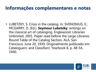 Informações complementares e notas
●
LUBETZKY, S. Crisis in the catalog. In: SVENONIUS, E.;
MCGARRY, D. (Ed.). Seymour Lubetzky: writings on
the classical art of cataloging. Englewood: Libraries
Unlimited, 2001. Paper read before the Large Libraries
Round Table of the Catalog Section, ALA, San
Francisco, June 20, 1939. Originalmente publicado em:
Cataloguers’ and Classifiers’ Yearbook 8, p. 48-54,
1940.
 