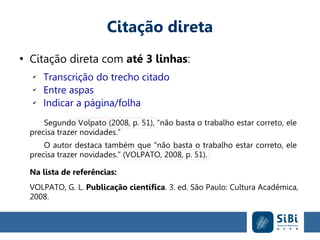 Citação direta
●
Citação direta com até 3 linhas:
✔
Transcrição do trecho citado
✔
Entre aspas
✔
Indicar a página/folha
Segundo Volpato (2008, p. 51), “não basta o trabalho estar correto, ele
precisa trazer novidades.”
O autor destaca também que “não basta o trabalho estar correto, ele
precisa trazer novidades.” (VOLPATO, 2008, p. 51).
Na lista de referências:
VOLPATO, G. L. Publicação científica. 3. ed. São Paulo: Cultura Acadêmica,
2008.
 