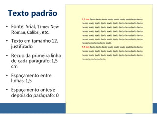 Texto padrão
●
Fonte: Arial, Times New
Roman, Calibri, etc.
●
Texto em tamanho 12,
justificado
●
Recuo da primeira linha
de cada parágrafo: 1,5
cm
●
Espaçamento entre
linhas: 1,5
●
Espaçamento antes e
depois do parágrafo: 0
Texto texto texto texto texto texto texto texto texto
texto texto texto texto texto texto texto texto texto texto
texto texto texto texto texto texto texto texto texto texto
texto texto texto texto texto texto texto texto texto texto
texto texto texto texto texto texto texto texto texto texto
texto texto texto texto texto texto texto texto texto texto
texto texto texto texto texto.
Texto texto texto texto texto texto texto texto texto
texto texto texto texto texto texto texto texto texto texto
texto texto texto texto texto texto texto texto texto texto
texto texto texto texto.
1,5 cm
1,5 cm
 