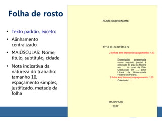 Folha de rosto
●
Texto padrão, exceto:
●
Alinhamento
centralizado
●
MAIÚSCULAS: Nome,
título, subtítulo, cidade
●
Nota indicativa da
natureza do trabalho:
tamanho 10,
espaçamento simples,
justificado, metade da
folha
NOME SOBRENOME
TÍTULO: SUBTÍTULO
Dissertação apresentada
como requisito parcial à
obtenção do grau de Mestre
em …, no curso de Pós-
Graduação em …, Setor
Litoral, da Universidade
Federal do Paraná.
Orientador: …
MATINHOS
2017
1 linha em branco (espaçamento: 1,5)
2 linhas em branco (espaçamento: 1,5)
 