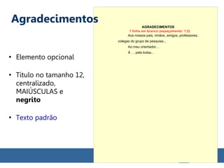 ●
Elemento opcional
●
Título no tamanho 12,
centralizado,
MAIÚSCULAS e
negrito
●
Texto padrão
AGRADECIMENTOS
Aos nossos pais, irmãos, amigos, professores,
colegas do grupo de pesquisa...
Ao meu orientador…
À … pela bolsa...
1 linha em branco (espaçamento: 1,5)
Agradecimentos
 