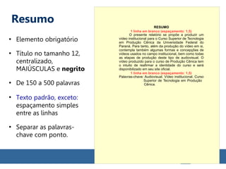 Resumo
●
Elemento obrigatório
●
Título no tamanho 12,
centralizado,
MAIÚSCULAS e negrito
●
De 150 a 500 palavras
●
Texto padrão, exceto:
espaçamento simples
entre as linhas
●
Separar as palavras-
chave com ponto.
RESUMO
O presente relatório se propõe a produzir um
vídeo institucional para o Curso Superior de Tecnologia
em Produção Cênica da Universidade Federal do
Paraná. Para tanto, além da produção do vídeo em si,
contempla também algumas formas e concepções de
vídeos usados no campo institucional, bem como todas
as etapas de produção deste tipo de audiovisual. O
vídeo produzido para o curso de Produção Cênica tem
o intuito de reafirmar a identidade do curso e será
disponibilizado em seu site oficial.
Palavras-chave: Audiovisual. Vídeo institucional. Curso
Superior de Tecnologia em Produção
Cênica.
1 linha em branco (espaçamento: 1,5)
1 linha em branco (espaçamento: 1,5)
 