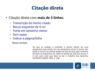 Citação direta
●
Citação direta com mais de 3 linhas:
✔
Transcrição do trecho citado
✔
Recuo esquerdo de 4 cm
✔
Fonte em tamanho menor
✔
Sem aspas
✔
Indicar a página/folha
Nesse sentido,
Há que se analisar e entender o ensino dentro de uma
perspectiva mais ampla, de uma perspectiva social. O ensino não
pode se resumir ao restrito espaço da sala de aula, pelo contrário,
ele deve se embrenhar em todas as facetas da vida dos alunos. E
é com esse norte que deve se dar o trabalho dos docentes.
(ALMEIDA JÚNIOR, 2002, p. 138).
 