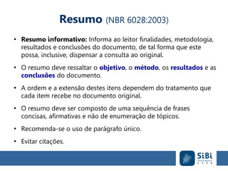 Resumo (NBR 6028:2003)
●
Resumo informativo: Informa ao leitor finalidades, metodologia,
resultados e conclusões do documento, de tal forma que este
possa, inclusive, dispensar a consulta ao original.
●
O resumo deve ressaltar o objetivo, o método, os resultados e as
conclusões do documento.
●
A ordem e a extensão destes itens dependem do tratamento que
cada item recebe no documento original.
●
O resumo deve ser composto de uma sequência de frases
concisas, afirmativas e não de enumeração de tópicos.
●
Recomenda-se o uso de parágrafo único.
●
Evitar citações.
 