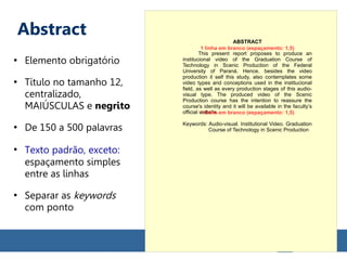 Abstract
●
Elemento obrigatório
●
Título no tamanho 12,
centralizado,
MAIÚSCULAS e negrito
●
De 150 a 500 palavras
●
Texto padrão, exceto:
espaçamento simples
entre as linhas
●
Separar as keywords
com ponto
ABSTRACT
This present report proposes to produce an
institucional video of the Graduation Course of
Technology in Scenic Production of the Federal
University of Paraná. Hence, besides the video
production it self this study, also contemplates some
video types and conceptions used in the institucional
field, as well as every production stages of this audio-
visual type. The produced video of the Scenic
Production course has the intention to reassure the
course's identity and it will be available in the faculty’s
official website.
Keywords: Audio-visual. Institutional Video. Graduation
Course of Technology in Scenic Production
1 linha em branco (espaçamento: 1,5)
1 linha em branco (espaçamento: 1,5)
 