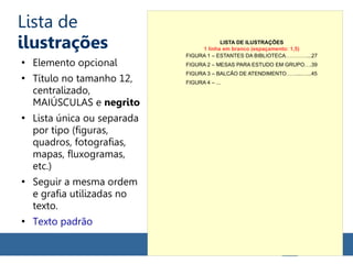 Lista de
ilustrações
●
Elemento opcional
●
Título no tamanho 12,
centralizado,
MAIÚSCULAS e negrito
●
Lista única ou separada
por tipo (figuras,
quadros, fotografias,
mapas, fluxogramas,
etc.)
●
Seguir a mesma ordem
e grafia utilizadas no
texto.
●
Texto padrão
LISTA DE ILUSTRAÇÕES
FIGURA 1 – ESTANTES DA BIBLIOTECA…………...27
FIGURA 2 – MESAS PARA ESTUDO EM GRUPO….39
FIGURA 3 – BALCÃO DE ATENDIMENTO……...…...45
FIGURA 4 – ...
1 linha em branco (espaçamento: 1,5)
 