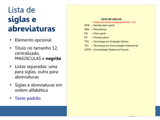 Lista de
siglas e
abreviaturas
●
Elemento opcional
●
Título no tamanho 12,
centralizado,
MAIÚSCULAS e negrito
●
Listas separadas: uma
para siglas, outra para
abreviaturas
●
Siglas e abreviaturas em
ordem alfabética
●
Texto padrão
LISTA DE SIGLAS
GPB – Grande plano geral
PAN – Panorâmica
PG – Plano geral
PP – Primeiro plano
TPC – Tecnologia em Produção Cênica
TCI – Tecnologia em Comunicação Institucional
UFPR – Universidade Federal do Paraná
1 linha em branco (espaçamento: 1,5)
 
