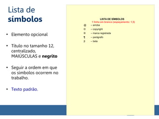 Lista de
símbolos
●
Elemento opcional
●
Título no tamanho 12,
centralizado,
MAIÚSCULAS e negrito
●
Seguir a ordem em que
os símbolos ocorrem no
trabalho.
●
Texto padrão.
LISTA DE SÍMBOLOS
@ – arroba
© – copyright
® – marca registrada
¶ – parágrafo
β – beta
1 linha em branco (espaçamento: 1,5)
 
