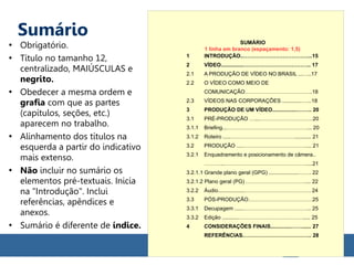 Sumário
●
Obrigatório.
●
Título no tamanho 12,
centralizado, MAIÚSCULAS e
negrito.
●
Obedecer a mesma ordem e
grafia com que as partes
(capítulos, seções, etc.)
aparecem no trabalho.
●
Alinhamento dos títulos na
esquerda a partir do indicativo
mais extenso.
●
Não incluir no sumário os
elementos pré-textuais. Inicia
na "Introdução". Inclui
referências, apêndices e
anexos.
●
Sumário é diferente de índice.
SUMÁRIO
1 INTRODUÇÃO..………………………………...15
2 VÍDEO...............……………………………….. 17
2.1 A PRODUÇÃO DE VÍDEO NO BRASIL ...…..17
2.2 O VÍDEO COMO MEIO DE
COMUNICAÇÃO………………………………..18
2.3 VÍDEOS NAS CORPORAÇÕES .............…...18
3 PRODUÇÃO DE UM VÍDEO.................…….. 20
3.1 PRÉ-PRODUÇÃO …...…………………………20
3.1.1 Briefing...………………………………………... 20
3.1.2 Roteiro .....………………………………........... 21
3.2 PRODUÇÃO ....………………………………... 21
3.2.1 Enquadramento e posicionamento de câmera..
………...……………………………………….....21
3.2.1.1 Grande plano geral (GPG) ....................……. 22
3.2.1.2 Plano geral (PG) …………………………….... 22
3.2.2 Áudio..................………………………………. 24
3.3 PÓS-PRODUÇÃO………………………………25
3.3.1 Decupagem ......……………………………….. 25
3.3.2 Edição ...........………………………………..... 25
4 CONSIDERAÇÕES FINAIS..............……...... 27
REFERÊNCIAS.……………………………….. 28
1 linha em branco (espaçamento: 1,5)
 