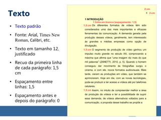 Texto
●
Texto padrão
●
Fonte: Arial, Times New
Roman, Calibri, etc.
●
Texto em tamanho 12,
justificado
●
Recuo da primeira linha
de cada parágrafo: 1,5
cm
●
Espaçamento entre
linhas: 1,5
●
Espaçamento antes e
depois do parágrafo: 0
1 INTRODUÇÃO
Os diferentes formatos de vídeos têm sido
considerados uma das mais importantes e eficazes
ferramentas da comunicação. A demanda gerada pela
produção desses vídeos, geralmente, tem interessado
às grandes e médias empresas como opção de
divulgação.
O segmento de produção de vídeo ganhou um
impulso muito grande no século XX, comprovando a
máxima que afirma que “uma imagem diz mais do que
mil palavras” (ZANETTI, 2010, p. 5). Quando o homem
conseguiu dar movimento às fotografias surgiu o
cinema, e com ele, novos formatos audiovisuais. Mais
tarde, vieram as produções em vídeo, que também se
aprimoraram. Hoje em dia, com as novas tecnologias,
pode-se produzir e ter acesso a vídeos até por telefones
celulares.
Assim, no intuito de compreender melhor a área
de produção de vídeos e ter a possibilidade de suprir
essa demanda, de vídeos alternativos voltados para a
comunicação, a proposta desse trabalho se propõe a
1 linha em branco (espaçamento: 1,5)
1,5 cm
1,5 cm
1,5 cm
9 2 cm
2 cm
 