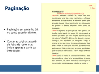 Paginação
●
Paginação em tamanho 10,
no canto superior direito.
●
Contar as páginas a partir
da folha de rosto, mas
incluir apenas a partir da
introdução.
1 INTRODUÇÃO
Os diferentes formatos de vídeos têm sido
considerados uma das mais importantes e eficazes
ferramentas da comunicação. A demanda gerada pela
produção desses vídeos, geralmente, tem interessado
às grandes e médias empresas como opção de
divulgação.
O segmento de produção de vídeo ganhou um
impulso muito grande no século XX, comprovando a
máxima que afirma que “uma imagem diz mais do que
mil palavras” (ZANETTI, 2010, p. 5). Quando o homem
conseguiu dar movimento às fotografias surgiu o
cinema, e com ele, novos formatos audiovisuais. Mais
tarde, vieram as produções em vídeo, que também se
aprimoraram. Hoje em dia, com as novas tecnologias,
pode-se produzir e ter acesso a vídeos até por telefones
celulares.
Assim, no intuito de compreender melhor a área
de produção de vídeos e ter a possibilidade de suprir
essa demanda, de vídeos alternativos voltados para a
comunicação, a proposta desse trabalho se propõe a
1 linha em branco (espaçamento: 1,5)
1,5 cm
1,5 cm
1,5 cm
9 2 cm
2 cm
 