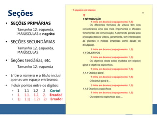 Seções
●
SEÇÕES PRIMÁRIAS
Tamanho 12, esquerda,
MAIÚSCULAS e negrito
●
SEÇÕES SECUNDÁRIAS
Tamanho 12, esquerda,
MAIÚSCULAS
●
Seções terciárias, etc.
Tamanho 12, esquerda
●
Entre o número e o título incluir
apenas um espaço em branco.
●
Incluir pontos entre os dígitos:
✔
1 1.1 1.2 2 Certo!
✗
1. 1.1. 1.2. 2. Errado!
✗
1) 1.1) 1.2) 2) Errado!
1 INTRODUÇÃO
Os diferentes formatos de vídeos têm sido
considerados uma das mais importantes e eficazes
ferramentas da comunicação. A demanda gerada pela
produção desses vídeos, geralmente, tem interessado
às grandes e médias empresas como opção de
divulgação.
1.1 OBJETIVOS
Os objetivos deste estão divididos em objetivo
geral e objetivos específicos.
1.1.1 Objetivo geral
O objetivo geral é…
1.1.2 Objetivos específicos
Os objetivos específicos são:...
1 linha em branco (espaçamento: 1,5)
9
1 linha em branco (espaçamento: 1,5)
1 linha em branco (espaçamento: 1,5)
1 linha em branco (espaçamento: 1,5)
1 linha em branco (espaçamento: 1,5)
1 linha em branco (espaçamento: 1,5)
1 linha em branco (espaçamento: 1,5)
1 espaço em branco
 