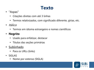 Texto
●
"Aspas"
●
Citações diretas com até 3 linhas
●
Termos relativizados, com significado diferente, gírias, etc.
●
Itálico
●
Termos em idioma estrangeiro e nomes científicos
●
Negrito
●
Usado para enfatizar, destacar
●
Títulos das seções primárias
●
Sublinhado
●
Para os URLs (links)
●
SIGLAS
●
Nome por extenso (SIGLA)
 