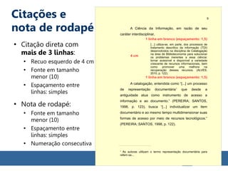 Citações e
nota de rodapé
●
Citação direta com
mais de 3 linhas:
●
Recuo esquerdo de 4 cm
●
Fonte em tamanho
menor (10)
●
Espaçamento entre
linhas: simples
●
Nota de rodapé:
●
Fonte em tamanho
menor (10)
●
Espaçamento entre
linhas: simples
●
Numeração consecutiva
A Ciência da Informação, em razão de seu
caráter interdisciplinar,
[…] utiliza-se, em parte, dos processos de
tratamento descritivo da informação (TDI)
desenvolvidos na disciplina de Catalogação
na área de Biblioteconomia para solucionar
os problemas inerentes a essa ciência:
tornar acessível e disponível a variedade
crescente de recursos informacionais, bem
como promover uma melhora na
recuperação desses recursos. (ALVES,
2010, p. 122).
A catalogação, entendida como “[...] um processo
de representação documentária1
que desde a
antiguidade atua como instrumento de acesso a
informação e ao documento.” (PEREIRA; SANTOS,
1998, p. 123), busca “[...] individualizar um item
documentário e ao mesmo tempo multidimensionar suas
formas de acesso por meio de recursos tecnológicos.”
(PEREIRA; SANTOS, 1998, p. 122).
1
As autoras utilizam o termo representação documentária para
referir-se...
9
4 cm
1 linha em branco (espaçamento: 1,5)
1 linha em branco (espaçamento: 1,5)
 