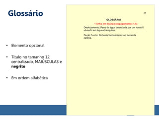 Glossário
●
Elemento opcional
●
Título no tamanho 12,
centralizado, MAIÚSCULAS e
negrito
●
Em ordem alfabética
GLOSSÁRIO
Deslocamento: Peso da água deslocada por um navio fl
utuando em águas tranquilas.
Duplo Fundo: Robusto fundo interior no fundo da
carena.
29
1 linha em branco (espaçamento: 1,5)
 