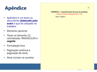 Apêndice
●
Apêndice é um texto ou
documento elaborado pelo
autor e que foi utilizado no
trabalho.
●
Elemento opcional
●
Título no tamanho 12,
centralizado, MAIÚSCULAS e
negrito
●
Formatação livre
●
Paginação contínua à
paginação do texto
●
Deve constar no sumário
APÊNDICE 1 – Especificações técnicas do protótipo
Texto, imagem...
30
1 linha em branco (espaçamento: 1,5)
 