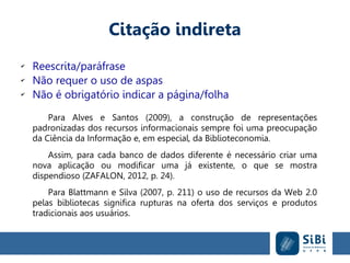 Citação indireta
✔
Reescrita/paráfrase
✔
Não requer o uso de aspas
✔
Não é obrigatório indicar a página/folha
Para Alves e Santos (2009), a construção de representações
padronizadas dos recursos informacionais sempre foi uma preocupação
da Ciência da Informação e, em especial, da Biblioteconomia.
Assim, para cada banco de dados diferente é necessário criar uma
nova aplicação ou modificar uma já existente, o que se mostra
dispendioso (ZAFALON, 2012, p. 24).
Para Blattmann e Silva (2007, p. 211) o uso de recursos da Web 2.0
pelas bibliotecas significa rupturas na oferta dos serviços e produtos
tradicionais aos usuários.
 