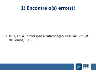 1) Encontre o(s) erro(s)!
●
MEY, E.S.A. Introdução à catalogação. Brasília: Briquet
de Lemos, 1995.
 
