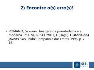 2) Encontre o(s) erro(s)!
●
ROMANO, Giovanni. Imagens da juventude na era
moderna. In: LEVI, G.; SCHMIDT, J. (Orgs.). História dos
jovens. São Paulo: Companhia das Letras, 1996. p. 7-
16.
 