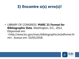 3) Encontre o(s) erro(s)!
●
LIBRARY OF CONGRESS. MARC 21 Format for
Bibliographic Data. Washington, D.C., 2012.
Disponível em:
<http://www.loc.gov/marc/bibliographic/ecbdhome.ht
ml>. Acesso em: 10/03/2018.
 