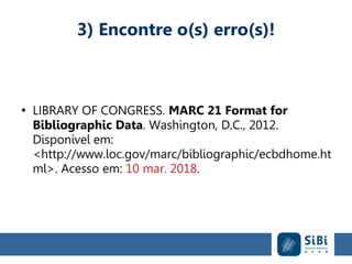 3) Encontre o(s) erro(s)!
●
LIBRARY OF CONGRESS. MARC 21 Format for
Bibliographic Data. Washington, D.C., 2012.
Disponível em:
<http://www.loc.gov/marc/bibliographic/ecbdhome.ht
ml>. Acesso em: 10 mar. 2018.
 