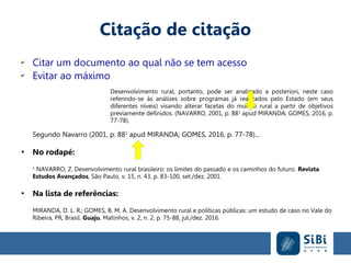 Citação de citação
✔
Citar um documento ao qual não se tem acesso
✔
Evitar ao máximo
Desenvolvimento rural, portanto, pode ser analisado a posteriori, neste caso
referindo-se às análises sobre programas já realizados pelo Estado (em seus
diferentes níveis) visando alterar facetas do mundo rural a partir de objetivos
previamente definidos. (NAVARRO, 2001, p. 881
apud MIRANDA; GOMES, 2016, p.
77-78).
Segundo Navarro (2001, p. 881
apud MIRANDA; GOMES, 2016, p. 77-78)...
●
No rodapé:
1
NAVARRO, Z. Desenvolvimento rural brasileiro: os limites do passado e os caminhos do futuro. Revista
Estudos Avançados, São Paulo, v. 15, n. 43, p. 83-100, set./dez. 2001.
●
Na lista de referências:
MIRANDA, D. L. R.; GOMES, B. M. A. Desenvolvimento rural e políticas públicas: um estudo de caso no Vale do
Ribeira, PR, Brasil. Guaju, Matinhos, v. 2, n. 2, p. 75-88, jul./dez. 2016.
 