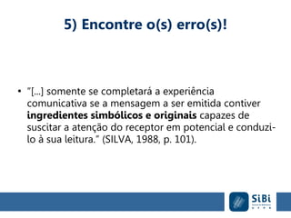 5) Encontre o(s) erro(s)!
●
“[...] somente se completará a experiência
comunicativa se a mensagem a ser emitida contiver
ingredientes simbólicos e originais capazes de
suscitar a atenção do receptor em potencial e conduzi-
lo à sua leitura.” (SILVA, 1988, p. 101).
 