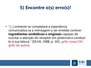 5) Encontre o(s) erro(s)!
●
“[...] somente se completará a experiência
comunicativa se a mensagem a ser emitida contiver
ingredientes simbólicos e originais capazes de
suscitar a atenção do receptor em potencial e conduzi-
lo à sua leitura.” (SILVA, 1988, p. 101, grifo nosso OU
grifo do autor).
 
