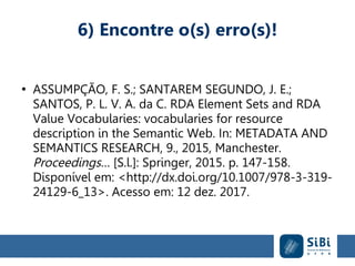 6) Encontre o(s) erro(s)!
●
ASSUMPÇÃO, F. S.; SANTAREM SEGUNDO, J. E.;
SANTOS, P. L. V. A. da C. RDA Element Sets and RDA
Value Vocabularies: vocabularies for resource
description in the Semantic Web. In: METADATA AND
SEMANTICS RESEARCH, 9., 2015, Manchester.
Proceedings… [S.l.]: Springer, 2015. p. 147-158.
Disponível em: <http://dx.doi.org/10.1007/978-3-319-
24129-6_13>. Acesso em: 12 dez. 2017.
 