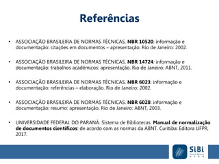 Referências
●
ASSOCIAÇÃO BRASILEIRA DE NORMAS TÉCNICAS. NBR 10520: informação e
documentação: citações em documentos – apresentação. Rio de Janeiro: 2002.
●
ASSOCIAÇÃO BRASILEIRA DE NORMAS TÉCNICAS. NBR 14724: informação e
documentação: trabalhos acadêmicos: apresentação. Rio de Janeiro: ABNT, 2011.
●
ASSOCIAÇÃO BRASILEIRA DE NORMAS TÉCNICAS. NBR 6023: informação e
documentação: referências – elaboração. Rio de Janeiro: 2002.
●
ASSOCIAÇÃO BRASILEIRA DE NORMAS TÉCNICAS. NBR 6028: informação e
documentação: resumo: apresentação. Rio de Janeiro: ABNT, 2003.
●
UNIVERSIDADE FEDERAL DO PARANÁ. Sistema de Bibliotecas. Manual de normalização
de documentos científicos: de acordo com as normas da ABNT. Curitiba: Editora UFPR,
2017.
 