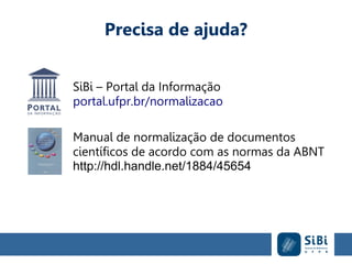 Precisa de ajuda?
SiBi – Portal da Informação
portal.ufpr.br/normalizacao
Manual de normalização de documentos
científicos de acordo com as normas da ABNT
http://hdl.handle.net/1884/45654
 