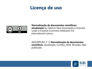 Licença de uso
Normalização de documentos científicos:
atualização by Fabrício Silva Assumpção is licensed
under a Creative Commons Attibution 4.0
International Licence.
ASSUMPÇÃO, F. S. Normalização de documentos
científicos: atualização. Curitiba, 2018. 98 slides. Não
publicado.
 
