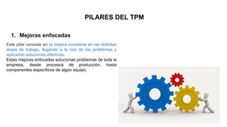 PILARES DEL TPM
1. Mejoras enfocadas
Este pilar consiste en la mejora constante en las distintas
áreas de trabajo, llegando a la raíz de los problemas y
aplicando soluciones efectivas.
Estas mejoras enfocadas solucionan problemas de toda la
empresa, desde procesos de producción, hasta
componentes específicos de algún equipo.
 