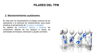 2. Mantenimiento autónomo
PILARES DEL TPM
En este pilar es importantísimo el trabajo conjunto de los
operadores y el personal de mantenimiento, para poder
erradicar el pensamiento de “yo opero, tu arreglas”
Su objetivo es establecer, mejorar y sostener las
condiciones básicas de los equipos a través de
actividades de limpieza, lubricación y ajustes correctos.
 