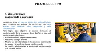 3. Mantenimiento
programado o planeado
PILARES DEL TPM
consiste en crear un plan de acción con visión al futuro,
para conseguir un sistema de producción con cero
averías, cero defectos, cero despilfarro y cero
contaminación.
Para lograr este objetivo, el equipo destinado al
mantenimiento de la empresa, debe diseñar el plan del
mantenimiento planificado.
• el mantenimiento programado trata de:
• Prevenir y corregir averías.
• Mejorar las características de los equipos, optimizando
las tareas y procedimientos de mantenimiento.
• La gestión administrativa y técnica del mantenimiento
que se debe formar.
 