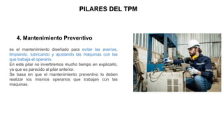 PILARES DEL TPM
4. Mantenimiento Preventivo
es el mantenimiento diseñado para evitar las averías,
limpiando, lubricando y ajustando las máquinas con las
que trabaja el operario.
En este pilar no invertiremos mucho tiempo en explicarlo,
ya que es parecido al pilar anterior.
Se basa en que el mantenimiento preventivo lo deben
realizar los mismos operarios que trabajan con las
maquinas.
 