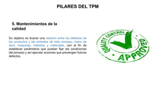 PILARES DEL TPM
5. Mantenimientos de la
calidad
Su objetivo es buscar una relación entre los defectos de
los productos y las entradas de todo proceso, mano de
obra, maquinas, métodos y materiales, con el fin de
establecer parámetros que puedan fijar las condiciones
del proceso y así ejecutar acciones que prevengan futuros
defectos.
 
