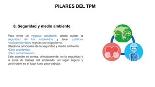 PILARES DEL TPM
8. Seguridad y medio ambiente
Para tener un negocio saludable, debes cuidar la
seguridad de los empleados y tener políticas
medioambientales regidas por el gobierno.
Objetivos principales de la seguridad y medio ambiente:
•Cero accidentes.
•Cero contaminación.
Este aspecto se centra, principalmente, en la seguridad y
la zona de trabajo del empleado, un lugar seguro y
confortable es el lugar ideal para trabajar.
 