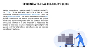 EFICIENCIA GLOBAL DEL EQUIPO (EGE)
es una herramienta clave de medición en la implantación
del TPM. Este indicador responde a las acciones
realizadas tanto de mantenimiento autónomo, como de
otros pilares del TPM. Una buena medida inicial del EGE
ayuda a identificar las aéreas criticas donde se podría
iniciar una experiencia piloto TPM. La correcta medición
sirve para justificar a la alta dirección la necesidad de
ofrecer el apoyo de recursos necesarios para el proyecto
y para controlar el grado de contribución de las mejoras
logradas en la planta.
 