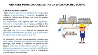 GRANDES PERDIDAS QUE LIMITAN LA EFICIENCIA DEL EQUIPO
2. PERDIDAS POR AVERÍAS
Estas causan dos tipos de pérdidas de tiempo, que
reducen la productividad y cantidad, acusadas por
productos defectuosos. Existen dos tipos de averías
en los equipos:
Las esporádicas, son aquellas que son repentinas,
drásticas o inesperadas en el equipo, a estas se les
presta gran atención y son generalmente fáciles de
corregir.
Las otras, son las crónicas que en su mayoría son
ignoradas permaneciendo ocultas y que se convierten
en algo normal con las que hay que vivir.
La eliminación de este tipo de perdidas requiere una
metodología diferente y un estudio más detenido. Sin
embargo, con miras a aumentar la eficiencia del
equipo, todas las averías deben reducirse a cero y
esto solo será posible si hay un cambio en la filosofía
del mantenimiento convencional, hacia la creencia de
que las averías son evitables.
 