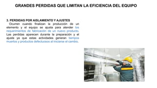 3. PERDIDAS POR AISLAMIENTO Y AJUSTES
Ocurren cuando finalizan la producción de un
elemento y el equipo se ajusta para atender los
requerimientos de fabricación de un nuevo producto.
Las perdidas aparecen durante la preparación y el
ajuste ya que estas actividades generan tiempos
muertos y productos defectuosos al iniciarse el cambio.
GRANDES PERDIDAS QUE LIMITAN LA EFICIENCIA DEL EQUIPO
 