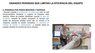 GRANDES PERDIDAS QUE LIMITAN LA EFICIENCIA DEL EQUIPO
6. PERDIDAS POR PAROS MENORES Y ESPERAS
Ocurren cuando la producción se interrumpe por un mal
funcionamiento temporal o cuando la maquina esta
inactiva. Estas se pueden identificar cuando el paro es
temporal, cuando se puede recuperar la función por
medio de acciones simples como dar un reinicio a la
máquina, cuando la acción correctiva no requiere un
cambio de piezas o reparaciones y cuando estas se
pueden resolver en menos de cinco minutos.
 