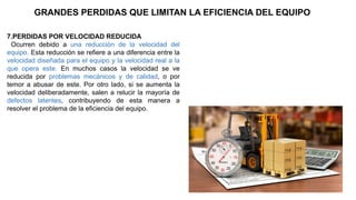 7.PERDIDAS POR VELOCIDAD REDUCIDA
Ocurren debido a una reducción de la velocidad del
equipo. Esta reducción se refiere a una diferencia entre la
velocidad diseñada para el equipo y la velocidad real a la
que opera este. En muchos casos la velocidad se ve
reducida por problemas mecánicos y de calidad, o por
temor a abusar de este. Por otro lado, si se aumenta la
velocidad deliberadamente, salen a relucir la mayoría de
defectos latentes, contribuyendo de esta manera a
resolver el problema de la eficiencia del equipo.
GRANDES PERDIDAS QUE LIMITAN LA EFICIENCIA DEL EQUIPO
 