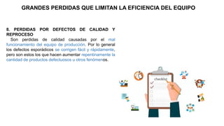 8. PERDIDAS POR DEFECTOS DE CALIDAD Y
REPROCESO
Son perdidas de calidad causadas por el mal
funcionamiento del equipo de producción. Por lo general
los defectos esporádicos se corrigen fácil y rápidamente,
pero son estos los que hacen aumentar repentinamente la
cantidad de productos defectuosos u otros fenómenos.
GRANDES PERDIDAS QUE LIMITAN LA EFICIENCIA DEL EQUIPO
 