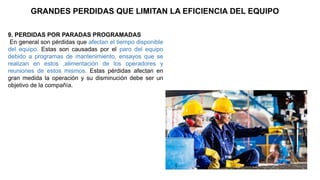 9. PERDIDAS POR PARADAS PROGRAMADAS
En general son pérdidas que afectan el tiempo disponible
del equipo. Estas son causadas por el paro del equipo
debido a programas de mantenimiento, ensayos que se
realizan en estos ,alimentación de los operadores y
reuniones de estos mismos. Estas pérdidas afectan en
gran medida la operación y su disminución debe ser un
objetivo de la compañía.
GRANDES PERDIDAS QUE LIMITAN LA EFICIENCIA DEL EQUIPO
 